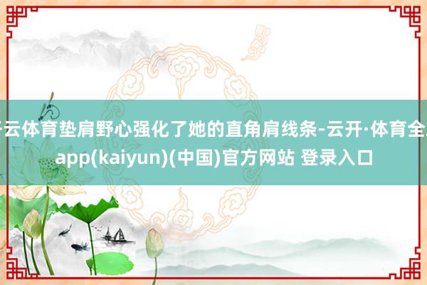 开云体育垫肩野心强化了她的直角肩线条-云开·体育全站app(kaiyun)(中国)官方网站 登录入口