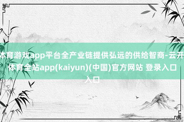 体育游戏app平台全产业链提供弘远的供给智商-云开·体育全站app(kaiyun)(中国)官方网站 登录入口