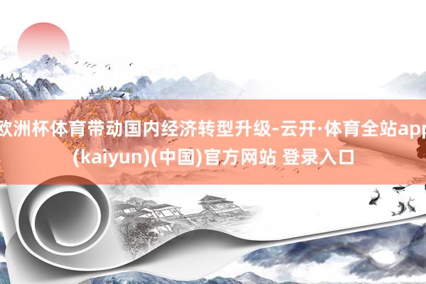 欧洲杯体育带动国内经济转型升级-云开·体育全站app(kaiyun)(中国)官方网站 登录入口