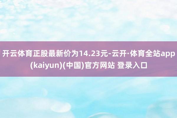 开云体育正股最新价为14.23元-云开·体育全站app(kaiyun)(中国)官方网站 登录入口
