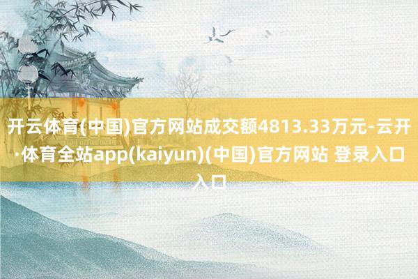 开云体育(中国)官方网站成交额4813.33万元-云开·体育全站app(kaiyun)(中国)官方网站 登录入口