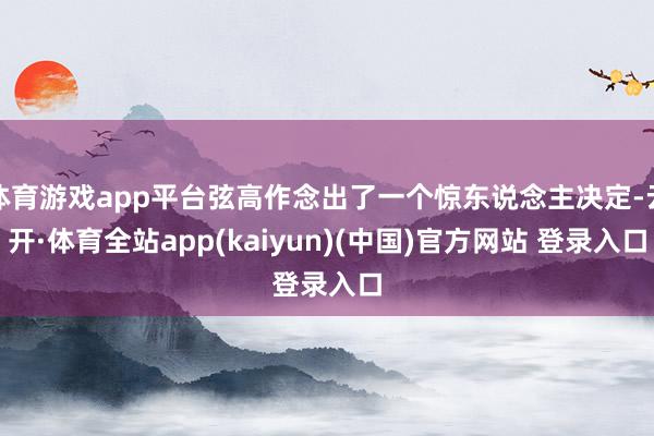 体育游戏app平台弦高作念出了一个惊东说念主决定-云开·体育全站app(kaiyun)(中国)官方网站 登录入口