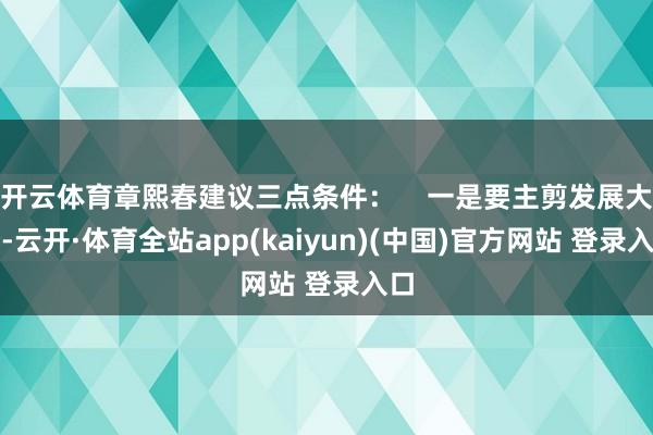 开云体育章熙春建议三点条件：    一是要主剪发展大势-云开·体育全站app(kaiyun)(中国)官方网站 登录入口