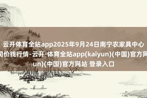 云开体育全站app2025年9月24日南宁农家具中心有限牵涉公司价钱行情-云开·体育全站app(kaiyun)(中国)官方网站 登录入口