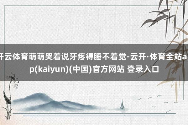 开云体育萌萌哭着说牙疼得睡不着觉-云开·体育全站app(kaiyun)(中国)官方网站 登录入口