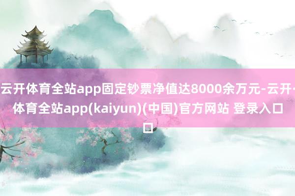 云开体育全站app固定钞票净值达8000余万元-云开·体育全站app(kaiyun)(中国)官方网站 登录入口