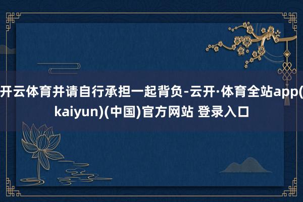开云体育并请自行承担一起背负-云开·体育全站app(kaiyun)(中国)官方网站 登录入口