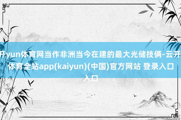 开yun体育网当作非洲当今在建的最大光储技俩-云开·体育全站app(kaiyun)(中国)官方网站 登录入口