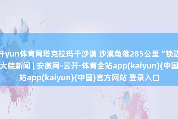 开yun体育网塔克拉玛干沙漠 沙漠角落285公里“锁边”任务已完成大意 _大皖新闻 | 安徽网-云开·体育全站app(kaiyun)(中国)官方网站 登录入口