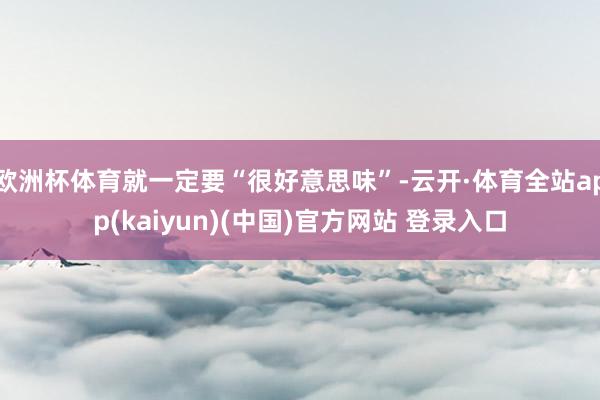 欧洲杯体育就一定要“很好意思味”-云开·体育全站app(kaiyun)(中国)官方网站 登录入口
