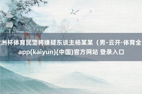 欧洲杯体育民警将嫌疑东谈主杨某某（男-云开·体育全站app(kaiyun)(中国)官方网站 登录入口