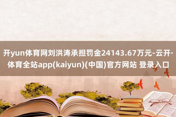 开yun体育网刘洪涛承担罚金24143.67万元-云开·体育全站app(kaiyun)(中国)官方网站 登录入口