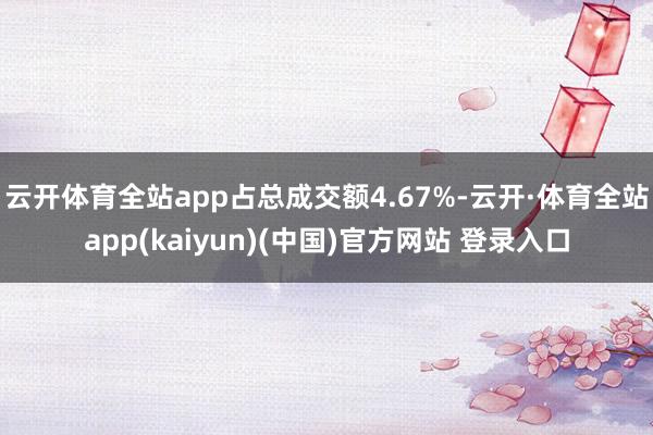 云开体育全站app占总成交额4.67%-云开·体育全站app(kaiyun)(中国)官方网站 登录入口
