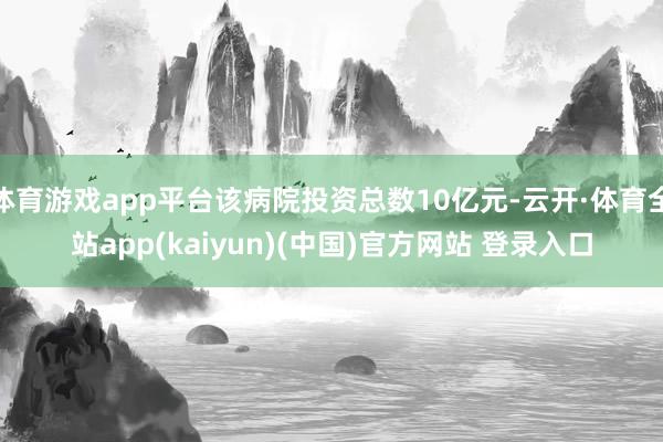 体育游戏app平台该病院投资总数10亿元-云开·体育全站app(kaiyun)(中国)官方网站 登录入口