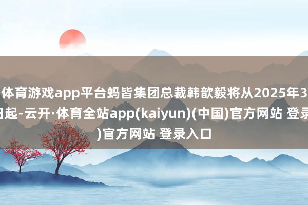 体育游戏app平台蚂皆集团总裁韩歆毅将从2025年3月1日起-云开·体育全站app(kaiyun)(中国)官方网站 登录入口