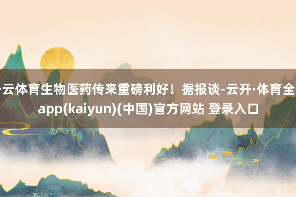 开云体育生物医药传来重磅利好！据报谈-云开·体育全站app(kaiyun)(中国)官方网站 登录入口