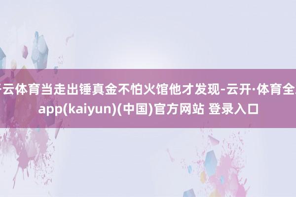 开云体育当走出锤真金不怕火馆他才发现-云开·体育全站app(kaiyun)(中国)官方网站 登录入口