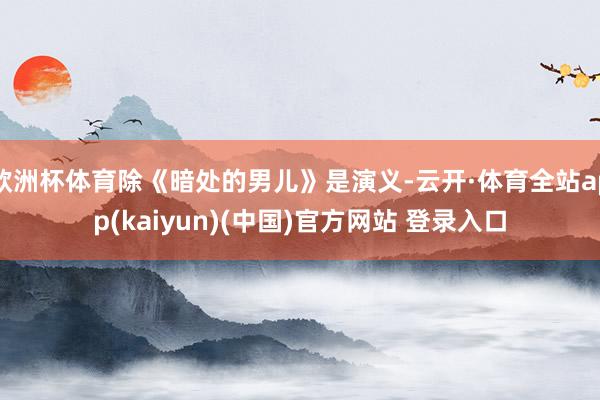 欧洲杯体育除《暗处的男儿》是演义-云开·体育全站app(kaiyun)(中国)官方网站 登录入口