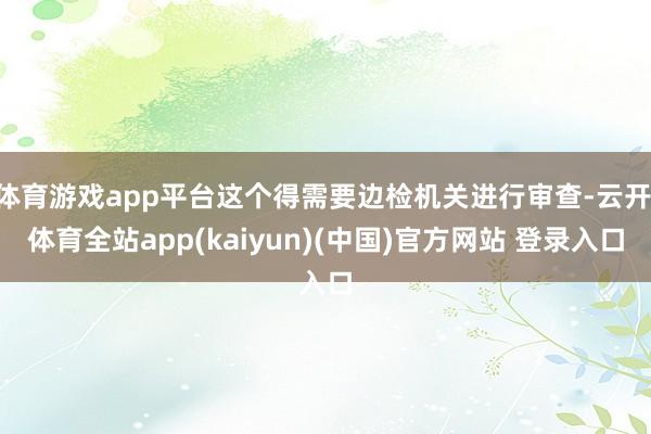 体育游戏app平台这个得需要边检机关进行审查-云开·体育全站app(kaiyun)(中国)官方网站 登录入口