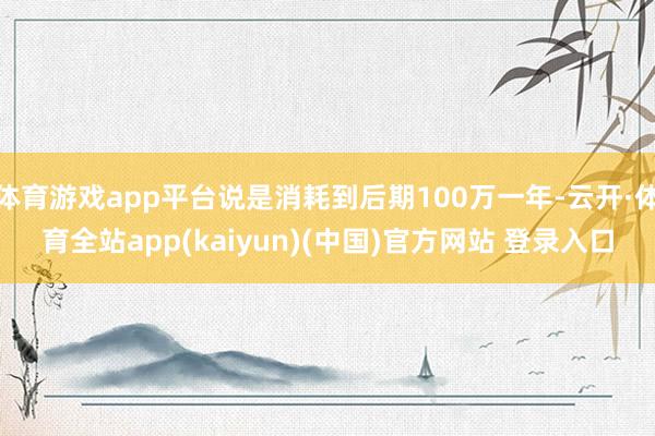 体育游戏app平台说是消耗到后期100万一年-云开·体育全站app(kaiyun)(中国)官方网站 登录入口