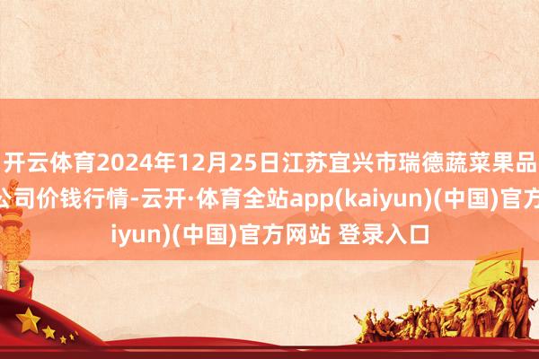 开云体育2024年12月25日江苏宜兴市瑞德蔬菜果品批发市集有限公司价钱行情-云开·体育全站app(kaiyun)(中国)官方网站 登录入口
