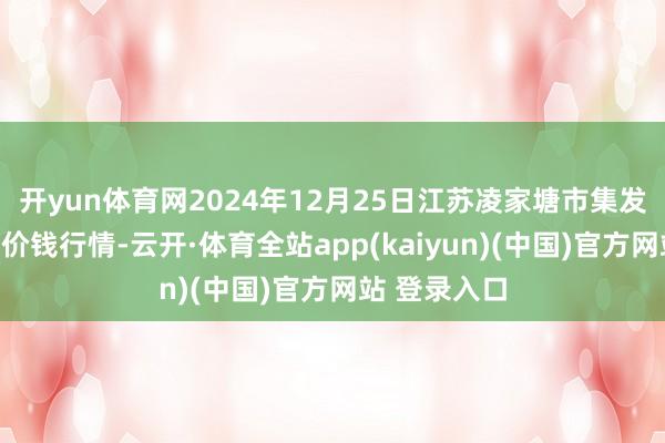 开yun体育网2024年12月25日江苏凌家塘市集发展有限公司价钱行情-云开·体育全站app(kaiyun)(中国)官方网站 登录入口