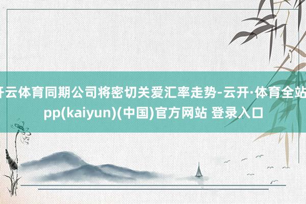 开云体育同期公司将密切关爱汇率走势-云开·体育全站app(kaiyun)(中国)官方网站 登录入口