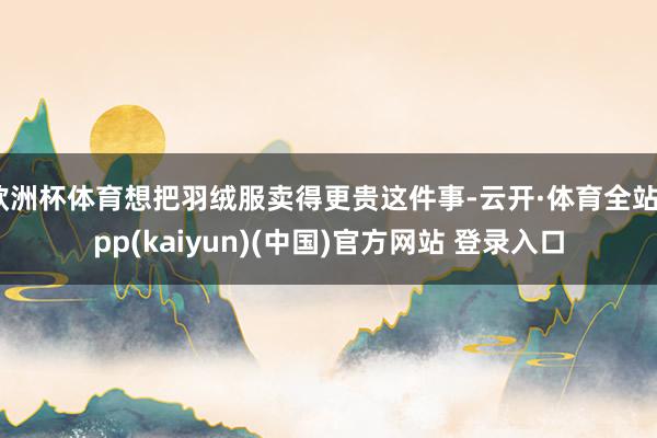 欧洲杯体育想把羽绒服卖得更贵这件事-云开·体育全站app(kaiyun)(中国)官方网站 登录入口