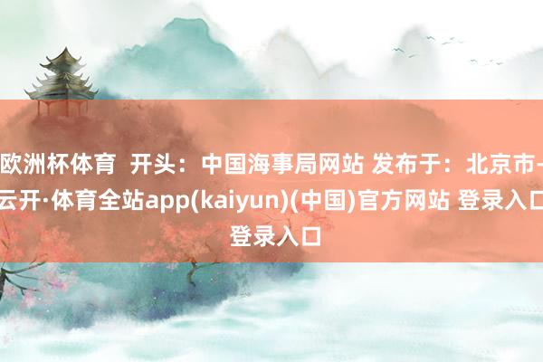 欧洲杯体育  开头：中国海事局网站 发布于：北京市-云开·体育全站app(kaiyun)(中国)官方网站 登录入口