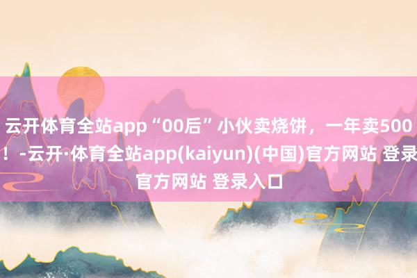 云开体育全站app“00后”小伙卖烧饼，一年卖500万元！-云开·体育全站app(kaiyun)(中国)官方网站 登录入口