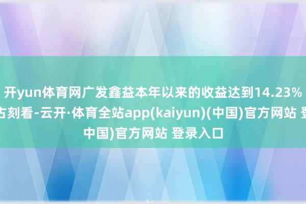 开yun体育网广发鑫益本年以来的收益达到14.23%；拉万古刻看-云开·体育全站app(kaiyun)(中国)官方网站 登录入口