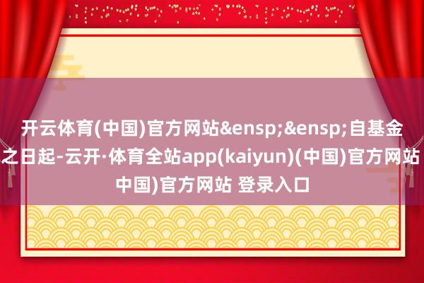 开云体育(中国)官方网站&ensp;&ensp;自基金协议奏凯之日起-云开·体育全站app(kaiyun)(中国)官方网站 登录入口