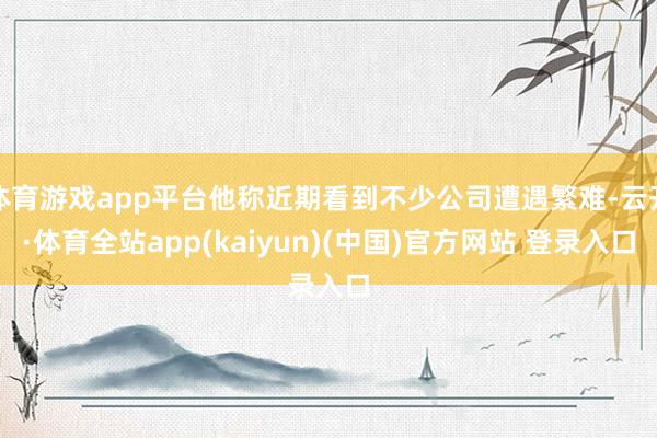 体育游戏app平台他称近期看到不少公司遭遇繁难-云开·体育全站app(kaiyun)(中国)官方网站 登录入口