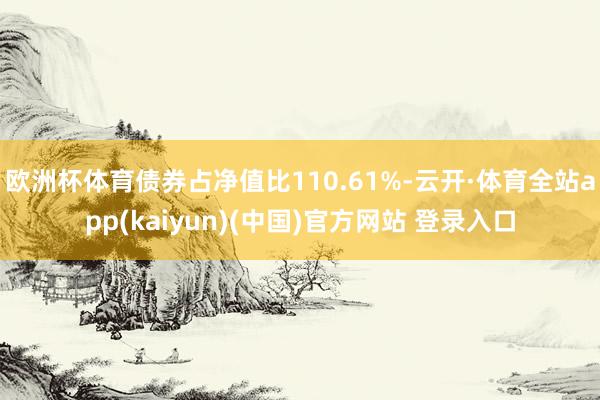 欧洲杯体育债券占净值比110.61%-云开·体育全站app(kaiyun)(中国)官方网站 登录入口