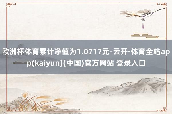 欧洲杯体育累计净值为1.0717元-云开·体育全站app(kaiyun)(中国)官方网站 登录入口