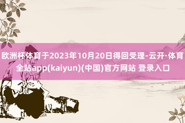 欧洲杯体育于2023年10月20日得回受理-云开·体育全站app(kaiyun)(中国)官方网站 登录入口