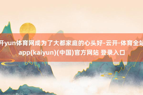 开yun体育网成为了大都家庭的心头好-云开·体育全站app(kaiyun)(中国)官方网站 登录入口