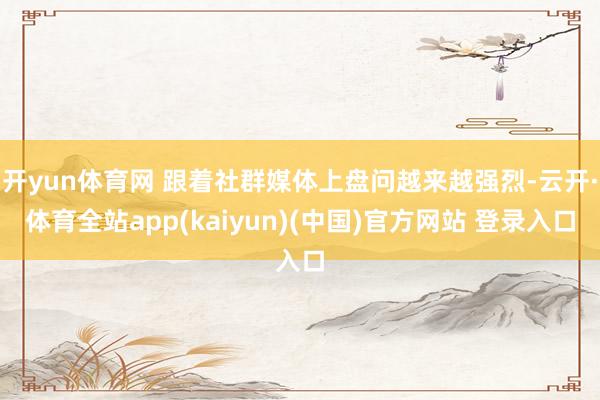 开yun体育网 跟着社群媒体上盘问越来越强烈-云开·体育全站app(kaiyun)(中国)官方网站 登录入口