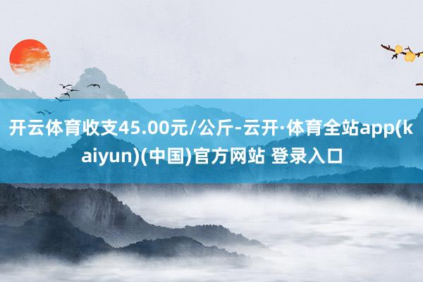 开云体育收支45.00元/公斤-云开·体育全站app(kaiyun)(中国)官方网站 登录入口