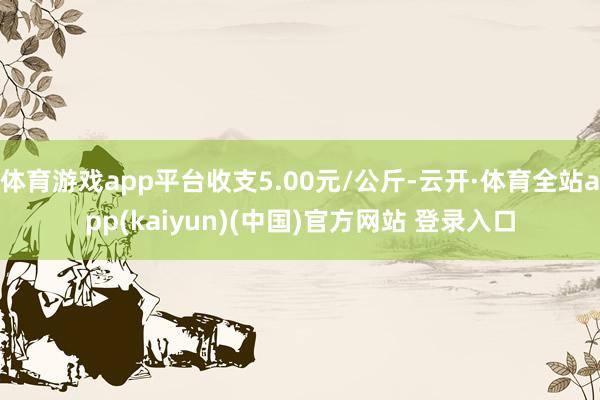 体育游戏app平台收支5.00元/公斤-云开·体育全站app(kaiyun)(中国)官方网站 登录入口