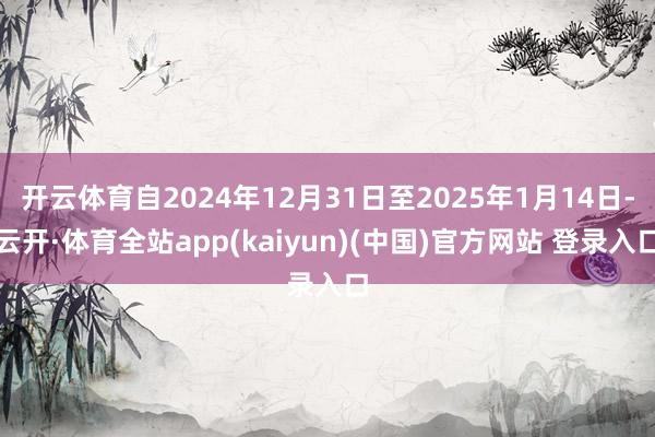 开云体育自2024年12月31日至2025年1月14日-云开·体育全站app(kaiyun)(中国)官方网站 登录入口