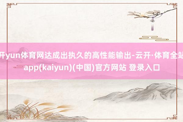 开yun体育网达成出执久的高性能输出-云开·体育全站app(kaiyun)(中国)官方网站 登录入口