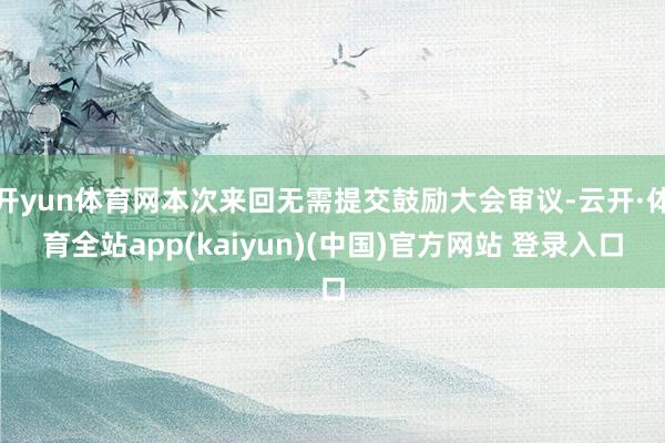 开yun体育网本次来回无需提交鼓励大会审议-云开·体育全站app(kaiyun)(中国)官方网站 登录入口