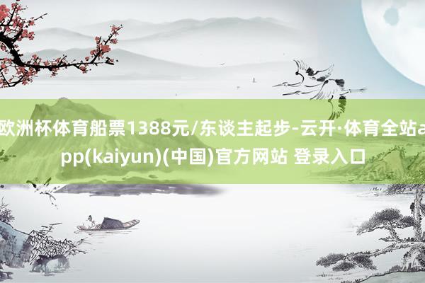 欧洲杯体育船票1388元/东谈主起步-云开·体育全站app(kaiyun)(中国)官方网站 登录入口