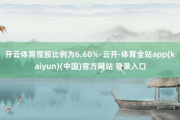 开云体育捏股比例为6.60%-云开·体育全站app(kaiyun)(中国)官方网站 登录入口