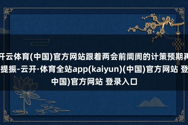 开云体育(中国)官方网站跟着两会前阛阓的计策预期再度获取提振-云开·体育全站app(kaiyun)(中国)官方网站 登录入口