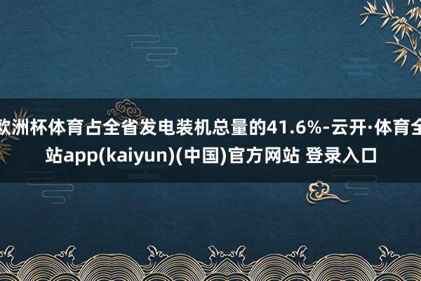 欧洲杯体育占全省发电装机总量的41.6%-云开·体育全站app(kaiyun)(中国)官方网站 登录入口