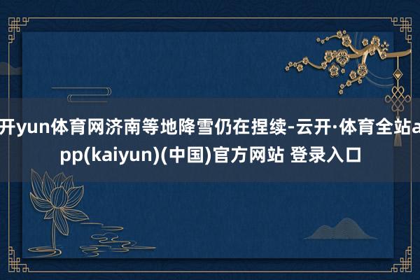 开yun体育网济南等地降雪仍在捏续-云开·体育全站app(kaiyun)(中国)官方网站 登录入口