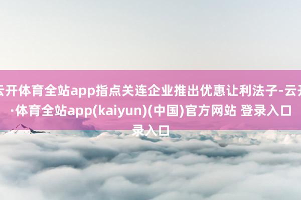 云开体育全站app指点关连企业推出优惠让利法子-云开·体育全站app(kaiyun)(中国)官方网站 登录入口