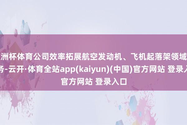 欧洲杯体育公司效率拓展航空发动机、飞机起落架领域的业务-云开·体育全站app(kaiyun)(中国)官方网站 登录入口